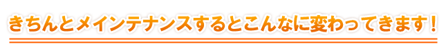 きちんとメインテナンスするとこんなに変わってきます!