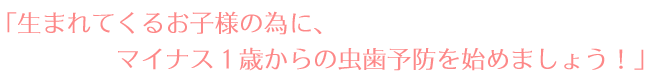 「生まれてくるお子様の為に、マイナス1歳からの虫歯予防を始めましょう!」